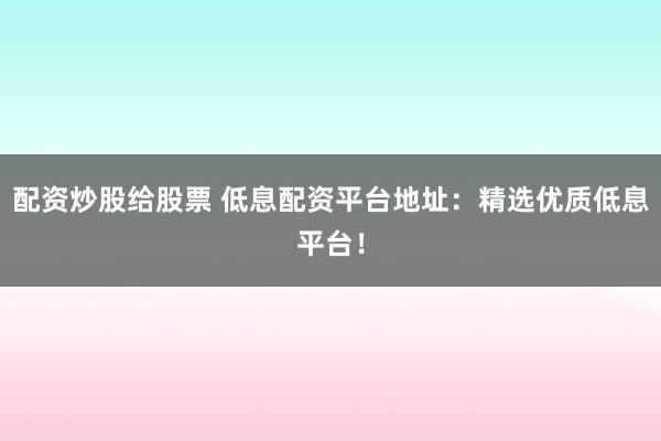 配资炒股给股票 低息配资平台地址：精选优质低息平台！