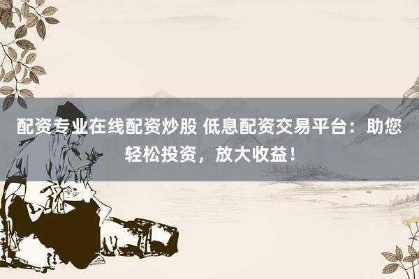 配资专业在线配资炒股 低息配资交易平台：助您轻松投资，放大收益！