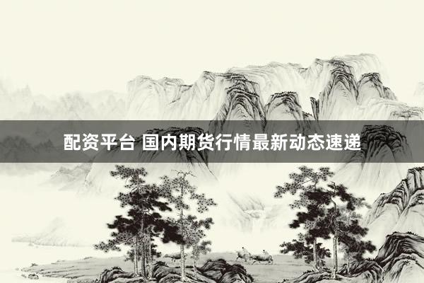 配资平台 国内期货行情最新动态速递