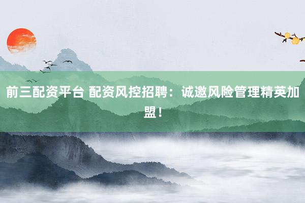 前三配资平台 配资风控招聘：诚邀风险管理精英加盟！