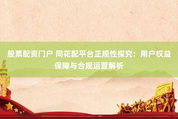 股票配资门户 同花配平台正规性探究：用户权益保障与合规运营解析