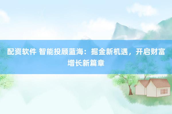 配资软件 智能投顾蓝海：掘金新机遇，开启财富增长新篇章