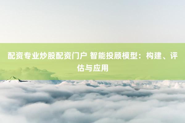 配资专业炒股配资门户 智能投顾模型：构建、评估与应用