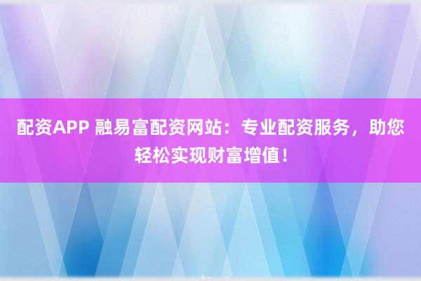 配资APP 融易富配资网站：专业配资服务，助您轻松实现财富增值！