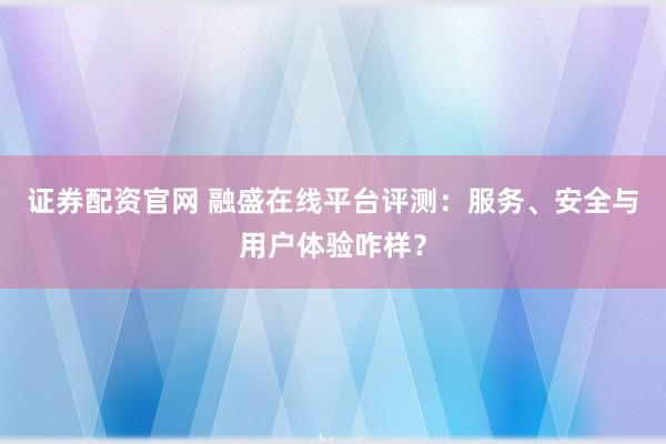 证券配资官网 融盛在线平台评测：服务、安全与用户体验咋样？