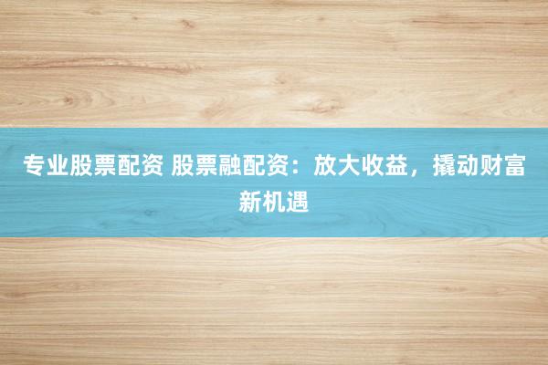专业股票配资 股票融配资：放大收益，撬动财富新机遇