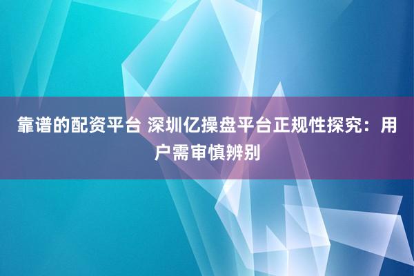 靠谱的配资平台 深圳亿操盘平台正规性探究：用户需审慎辨别