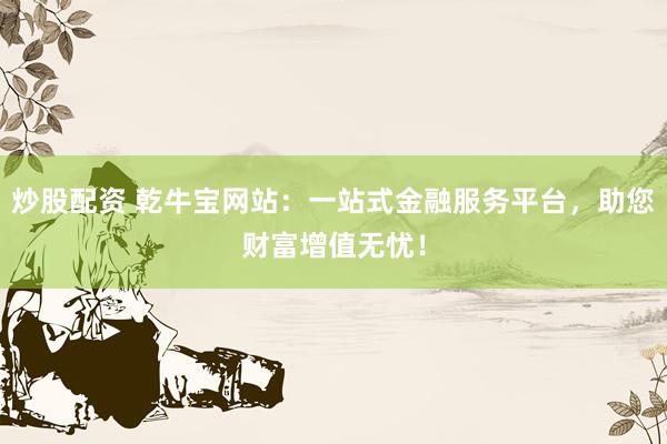 炒股配资 乾牛宝网站：一站式金融服务平台，助您财富增值无忧！