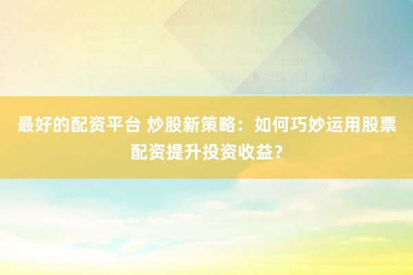 最好的配资平台 炒股新策略：如何巧妙运用股票配资提升投资收益？