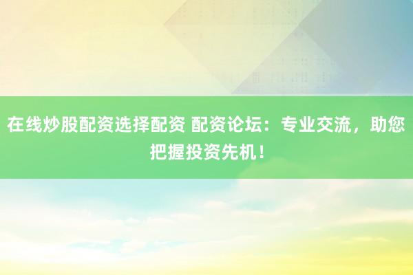 在线炒股配资选择配资 配资论坛：专业交流，助您把握投资先机！