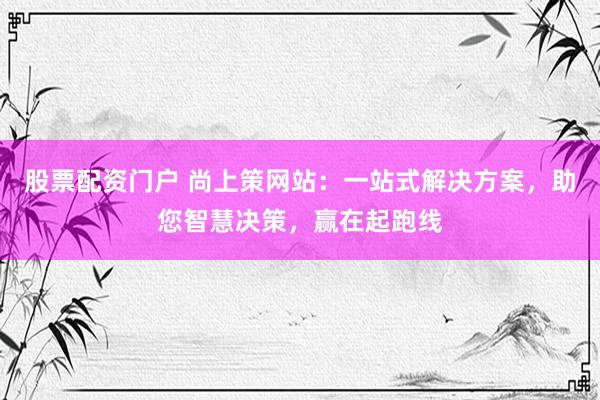 股票配资门户 尚上策网站：一站式解决方案，助您智慧决策，赢在起跑线
