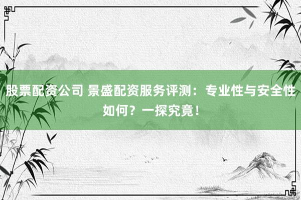 股票配资公司 景盛配资服务评测：专业性与安全性如何？一探究竟！