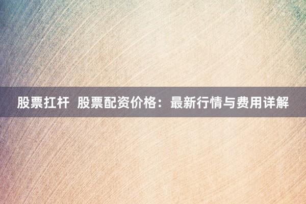 股票扛杆  股票配资价格：最新行情与费用详解