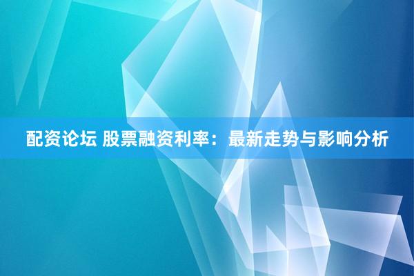 配资论坛 股票融资利率：最新走势与影响分析