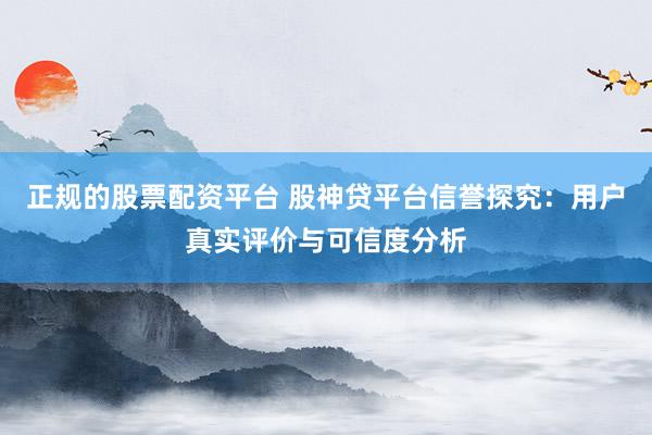 正规的股票配资平台 股神贷平台信誉探究：用户真实评价与可信度分析