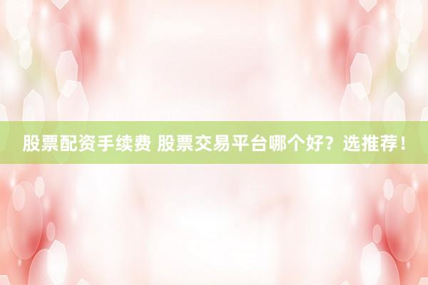 股票配资手续费 股票交易平台哪个好？选推荐！
