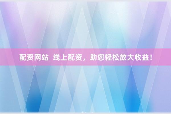 配资网站  线上配资，助您轻松放大收益！
