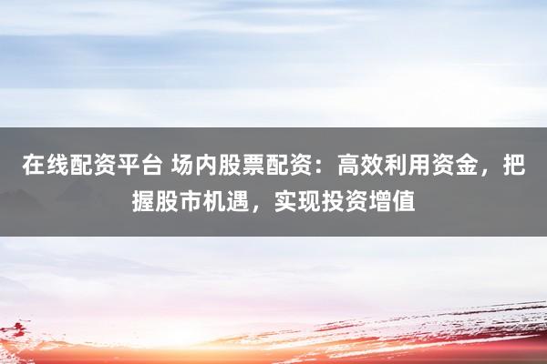 在线配资平台 场内股票配资：高效利用资金，把握股市机遇，实现投资增值