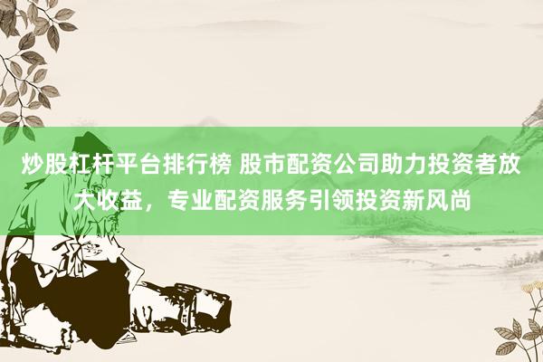 炒股杠杆平台排行榜 股市配资公司助力投资者放大收益，专业配资服务引领投资新风尚