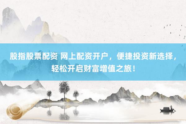 股指股票配资 网上配资开户，便捷投资新选择，轻松开启财富增值之旅！
