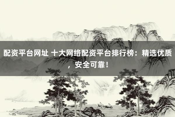 配资平台网址 十大网络配资平台排行榜：精选优质，安全可靠！