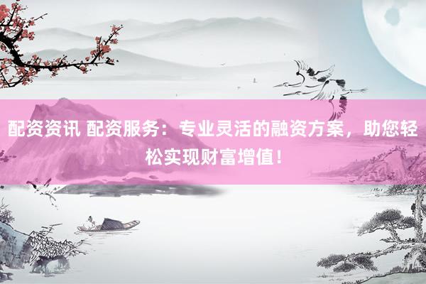 配资资讯 配资服务：专业灵活的融资方案，助您轻松实现财富增值！