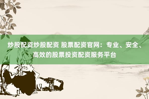 炒股配资炒股配资 股票配资官网：专业、安全、高效的股票投资配资服务平台