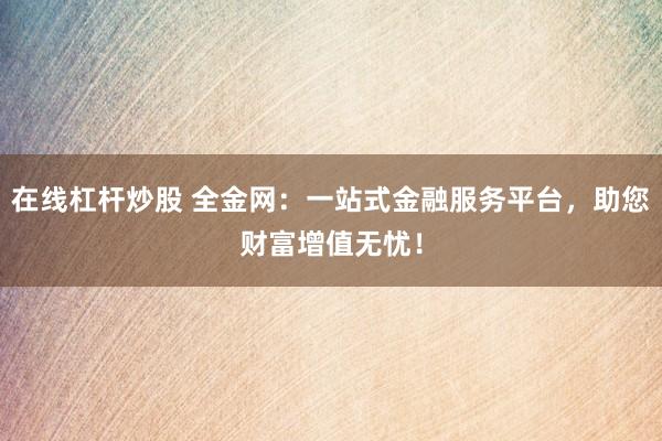 在线杠杆炒股 全金网：一站式金融服务平台，助您财富增值无忧！