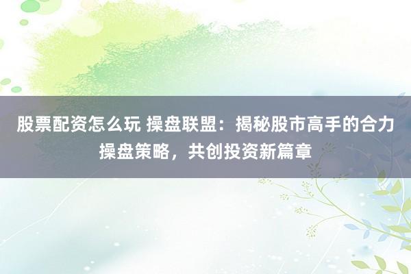 股票配资怎么玩 操盘联盟：揭秘股市高手的合力操盘策略，共创投资新篇章
