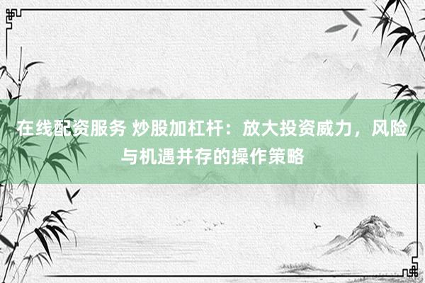 在线配资服务 炒股加杠杆：放大投资威力，风险与机遇并存的操作策略