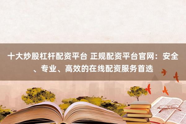 十大炒股杠杆配资平台 正规配资平台官网：安全、专业、高效的在线配资服务首选