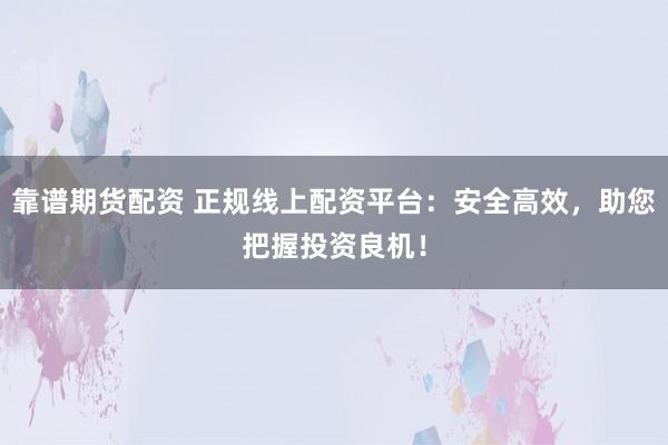 靠谱期货配资 正规线上配资平台：安全高效，助您把握投资良机！