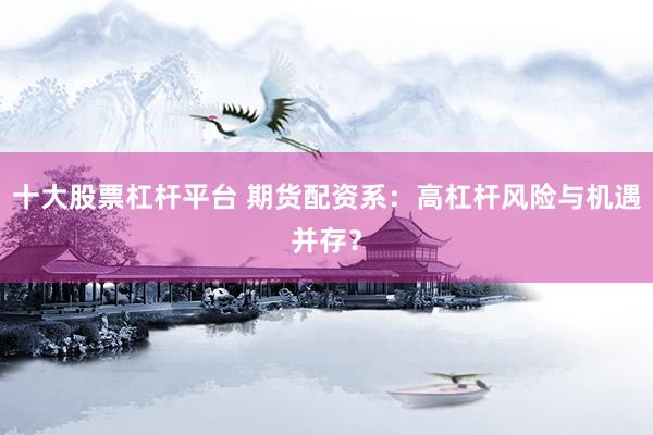 十大股票杠杆平台 期货配资系：高杠杆风险与机遇并存？