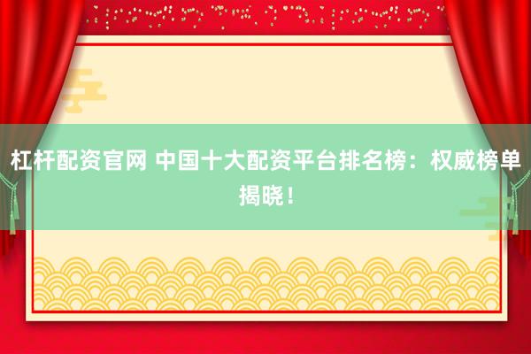 杠杆配资官网 中国十大配资平台排名榜：权威榜单揭晓！