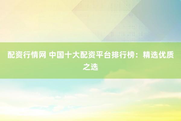 配资行情网 中国十大配资平台排行榜：精选优质之选