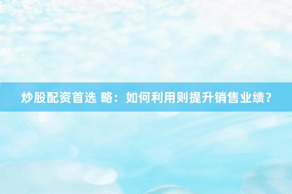 炒股配资首选 略：如何利用则提升销售业绩？