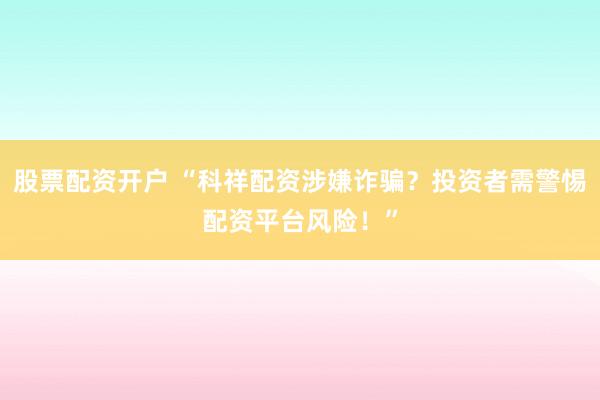 股票配资开户 “科祥配资涉嫌诈骗？投资者需警惕配资平台风险！”