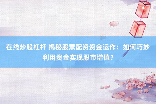 在线炒股杠杆 揭秘股票配资资金运作：如何巧妙利用资金实现股市增值？
