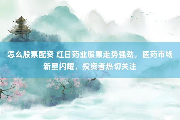 怎么股票配资 红日药业股票走势强劲，医药市场新星闪耀，投资者热切关注