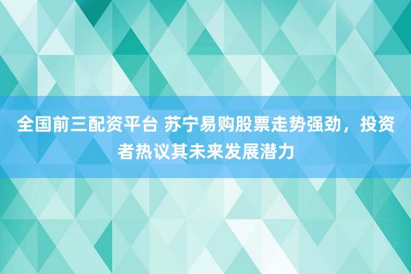 全国前三配资平台 苏宁易购股票走势强劲，投资者热议其未来发展潜力