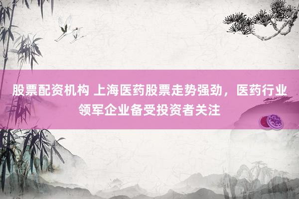 股票配资机构 上海医药股票走势强劲，医药行业领军企业备受投资者关注