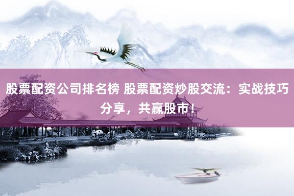 股票配资公司排名榜 股票配资炒股交流：实战技巧分享，共赢股市！