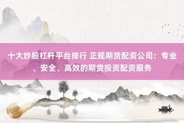 十大炒股杠杆平台排行 正规期货配资公司：专业、安全、高效的期货投资配资服务