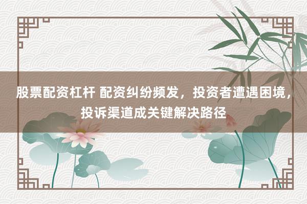 股票配资杠杆 配资纠纷频发，投资者遭遇困境，投诉渠道成关键解决路径