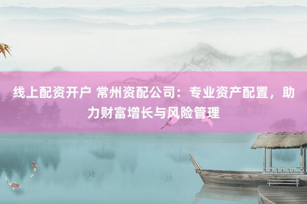 线上配资开户 常州资配公司：专业资产配置，助力财富增长与风险管理