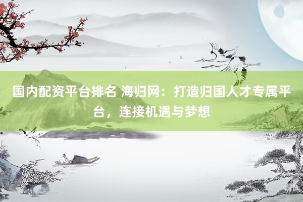 国内配资平台排名 海归网:打造归国人才专属平台,连接机遇与梦想