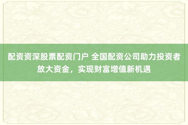 配资资深股票配资门户 全国配资公司助力投资者放大资金，实现财富增值新机遇
