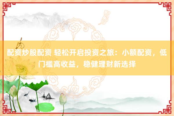 配资炒股配资 轻松开启投资之旅：小额配资，低门槛高收益，稳健理财新选择
