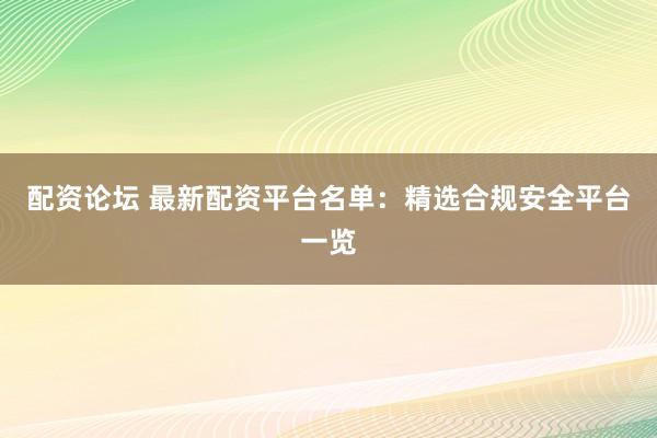 配资论坛 最新配资平台名单：精选合规安全平台一览