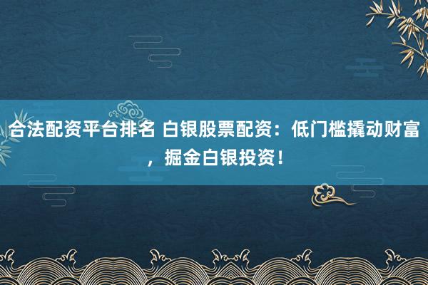 合法配资平台排名 白银股票配资:低门槛撬动财富,掘金白银投资!